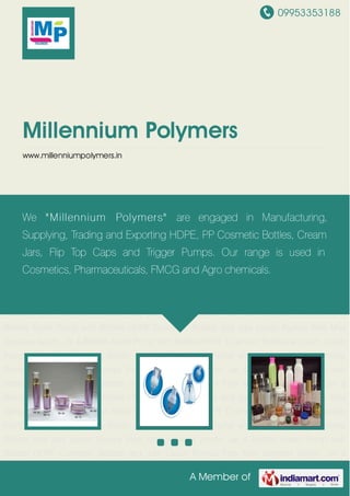 09953353188
A Member of
Millennium Polymers
www.millenniumpolymers.in
Acrylic Jar & Bottles Foam Pump with Bottles HDPE Cosmetic Bottles and Jars Lotion
Pumps Fine Mist Sprayers Acrylic Jar & Bottles Foam Pump with Bottles HDPE Cosmetic
Bottles and Jars Lotion Pumps Fine Mist Sprayers Acrylic Jar & Bottles Foam Pump with
Bottles HDPE Cosmetic Bottles and Jars Lotion Pumps Fine Mist Sprayers Acrylic Jar &
Bottles Foam Pump with Bottles HDPE Cosmetic Bottles and Jars Lotion Pumps Fine Mist
Sprayers Acrylic Jar & Bottles Foam Pump with Bottles HDPE Cosmetic Bottles and Jars Lotion
Pumps Fine Mist Sprayers Acrylic Jar & Bottles Foam Pump with Bottles HDPE Cosmetic
Bottles and Jars Lotion Pumps Fine Mist Sprayers Acrylic Jar & Bottles Foam Pump with
Bottles HDPE Cosmetic Bottles and Jars Lotion Pumps Fine Mist Sprayers Acrylic Jar &
Bottles Foam Pump with Bottles HDPE Cosmetic Bottles and Jars Lotion Pumps Fine Mist
Sprayers Acrylic Jar & Bottles Foam Pump with Bottles HDPE Cosmetic Bottles and Jars Lotion
Pumps Fine Mist Sprayers Acrylic Jar & Bottles Foam Pump with Bottles HDPE Cosmetic
Bottles and Jars Lotion Pumps Fine Mist Sprayers Acrylic Jar & Bottles Foam Pump with
Bottles HDPE Cosmetic Bottles and Jars Lotion Pumps Fine Mist Sprayers Acrylic Jar &
Bottles Foam Pump with Bottles HDPE Cosmetic Bottles and Jars Lotion Pumps Fine Mist
Sprayers Acrylic Jar & Bottles Foam Pump with Bottles HDPE Cosmetic Bottles and Jars Lotion
Pumps Fine Mist Sprayers Acrylic Jar & Bottles Foam Pump with Bottles HDPE Cosmetic
Bottles and Jars Lotion Pumps Fine Mist Sprayers Acrylic Jar & Bottles Foam Pump with
Bottles HDPE Cosmetic Bottles and Jars Lotion Pumps Fine Mist Sprayers Acrylic Jar &
We "Millennium Polymers" are engaged in Manufacturing,
Supplying, Trading and Exporting HDPE, PP Cosmetic Bottles, Cream
Jars, Flip Top Caps and Trigger Pumps. Our range is used in
Cosmetics, Pharmaceuticals, FMCG and Agro chemicals.
 
