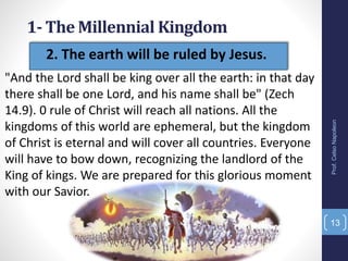 13
"And the Lord shall be king over all the earth: in that day
there shall be one Lord, and his name shall be" (Zech
14.9). 0 rule of Christ will reach all nations. All the
kingdoms of this world are ephemeral, but the kingdom
of Christ is eternal and will cover all countries. Everyone
will have to bow down, recognizing the landlord of the
King of kings. We are prepared for this glorious moment
with our Savior.
Prof.CelsoNapoleon
• 2. The earth will be ruled by Jesus.
1- The Millennial Kingdom
 