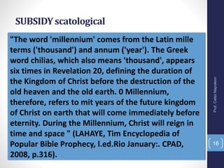 "The word 'millennium' comes from the Latin mille
terms ('thousand') and annum ('year'). The Greek
word chilias, which also means 'thousand', appears
six times in Revelation 20, defining the duration of
the Kingdom of Christ before the destruction of the
old heaven and the old earth. 0 Millennium,
therefore, refers to mit years of the future kingdom
of Christ on earth that will come immediately before
eternity. During the Millennium, Christ will reign in
time and space " (LAHAYE, Tim Encyclopedia of
Popular Bible Prophecy, l.ed.Rio January:. CPAD,
2008, p.316).
SUBSIDYscatological
Prof.CelsoNapoleon
16
 