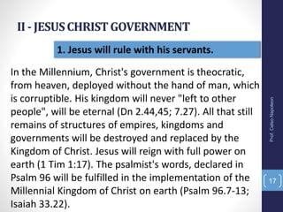 II - JESUSCHRISTGOVERNMENT
Prof.CelsoNapoleon
17
1. Jesus will rule with his servants.
In the Millennium, Christ's government is theocratic,
from heaven, deployed without the hand of man, which
is corruptible. His kingdom will never "left to other
people", will be eternal (Dn 2.44,45; 7.27). All that still
remains of structures of empires, kingdoms and
governments will be destroyed and replaced by the
Kingdom of Christ. Jesus will reign with full power on
earth (1 Tim 1:17). The psalmist's words, declared in
Psalm 96 will be fulfilled in the implementation of the
Millennial Kingdom of Christ on earth (Psalm 96.7-13;
Isaiah 33.22).
 