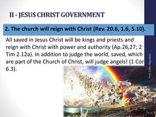 II - JESUSCHRISTGOVERNMENT
Prof.CelsoNapoleon
18
2. The church will reign with Christ (Rev. 20.6, 1.6, 5.10).
All saved in Jesus Christ will be kings and priests and
reign with Christ with power and authority (Ap.26,27; 2
Tim 2.12a). In addition to judge the world, saved, which
are part of the Church of Christ, will judge angels! (1 Cor
6.3).
 