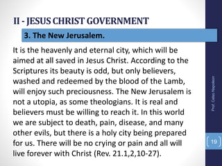 II - JESUSCHRISTGOVERNMENT
Prof.CelsoNapoleon
19
3. The New Jerusalem.
It is the heavenly and eternal city, which will be
aimed at all saved in Jesus Christ. According to the
Scriptures its beauty is odd, but only believers,
washed and redeemed by the blood of the Lamb,
will enjoy such preciousness. The New Jerusalem is
not a utopia, as some theologians. It is real and
believers must be willing to reach it. In this world
we are subject to death, pain, disease, and many
other evils, but there is a holy city being prepared
for us. There will be no crying or pain and all will
live forever with Christ (Rev. 21.1,2,10-27).
 