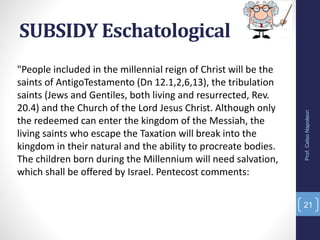 SUBSIDY Eschatological
"People included in the millennial reign of Christ will be the
saints of AntigoTestamento (Dn 12.1,2,6,13), the tribulation
saints (Jews and Gentiles, both living and resurrected, Rev.
20.4) and the Church of the Lord Jesus Christ. Although only
the redeemed can enter the kingdom of the Messiah, the
living saints who escape the Taxation will break into the
kingdom in their natural and the ability to procreate bodies.
The children born during the Millennium will need salvation,
which shall be offered by Israel. Pentecost comments:
Prof.CelsoNapoleon
21
 