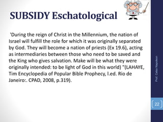 SUBSIDY Eschatological
'During the reign of Christ in the Millennium, the nation of
Israel will fulfill the role for which it was originally separated
by God. They will become a nation of priests (Ex 19.6), acting
as intermediaries between those who need to be saved and
the King who gives salvation. Make will be what they were
originally intended: to be light of God in this world) "(LAHAYE,
Tim Encyclopedia of Popular Bible Prophecy, l.ed. Rio de
Janeiro:. CPAD, 2008, p.319).
Prof.CelsoNapoleon
22
 