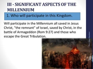1. Who will participate in this Kingdom.
III - SIGNIFICANT ASPECTS OF THE
MILLENNIUM
Prof.CelsoNapoleon
23
Will participate in the Millennium all saved in Jesus
Christ, "the remnant" of Israel, saved by Christ, in the
battle of Armageddon (Rom 9:27) and those who
escape the Great Tribulation.
 
