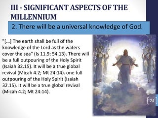 2. There will be a universal knowledge of God.
III - SIGNIFICANT ASPECTS OF THE
MILLENNIUM
Prof.CelsoNapoleon
24
"[...] The earth shall be full of the
knowledge of the Lord as the waters
cover the sea" (Is 11.9; 54.13). There will
be a full outpouring of the Holy Spirit
(Isaiah 32.15). It will be a true global
revival (Micah 4.2; Mt 24:14). one full
outpouring of the Holy Spirit (Isaiah
32.15). It will be a true global revival
(Micah 4.2; Mt 24:14).
 