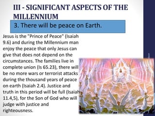 3. There will be peace on Earth.
III - SIGNIFICANT ASPECTS OF THE
MILLENNIUM
Prof.CelsoNapoleon
25
Jesus is the "Prince of Peace" (Isaiah
9.6) and during the Millennium man
enjoy the peace that only Jesus can
give that does not depend on the
circumstances. The families live in
complete union (Is 65.23), there will
be no more wars or terrorist attacks
during the thousand years of peace
on earth (Isaiah 2.4). Justice and
truth in this period will be full (Isaiah
11.4,5), for the Son of God who will
judge with justice and
righteousness.
 
