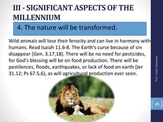 4. The nature will be transformed.
III - SIGNIFICANT ASPECTS OF THE
MILLENNIUM
Prof.CelsoNapoleon
26
Wild animals will lose their ferocity and can live in harmony with
humans. Read Isaiah 11.6-8. The Earth's curse because of sin
disappear (Gen. 3.17,18). There will be no need for pesticides,
for God's blessing will be on food production. There will be
pestilences, floods, earthquakes, or lack of food on earth (Jer
31.12; Ps 67.5,6), as will agricultural production ever seen.
 