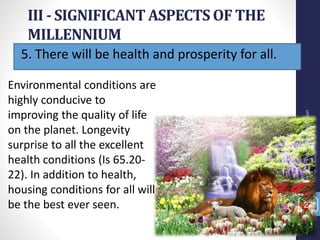 5. There will be health and prosperity for all.
III - SIGNIFICANT ASPECTS OF THE
MILLENNIUM
Prof.CelsoNapoleon
27
Environmental conditions are
highly conducive to
improving the quality of life
on the planet. Longevity
surprise to all the excellent
health conditions (Is 65.20-
22). In addition to health,
housing conditions for all will
be the best ever seen.
 
