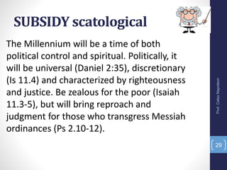 SUBSIDY scatological
Prof.CelsoNapoleon
29
The Millennium will be a time of both
political control and spiritual. Politically, it
will be universal (Daniel 2:35), discretionary
(Is 11.4) and characterized by righteousness
and justice. Be zealous for the poor (Isaiah
11.3-5), but will bring reproach and
judgment for those who transgress Messiah
ordinances (Ps 2.10-12).
 
