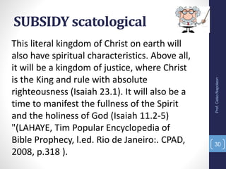 SUBSIDY scatological
Prof.CelsoNapoleon
30
This literal kingdom of Christ on earth will
also have spiritual characteristics. Above all,
it will be a kingdom of justice, where Christ
is the King and rule with absolute
righteousness (Isaiah 23.1). It will also be a
time to manifest the fullness of the Spirit
and the holiness of God (Isaiah 11.2-5)
"(LAHAYE, Tim Popular Encyclopedia of
Bible Prophecy, l.ed. Rio de Janeiro:. CPAD,
2008, p.318 ).
 
