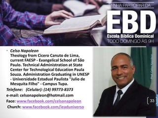 Prof.CelsoNapoleon
33
• Celso Napoleon
Theology from Cicero Canuto de Lima,
current FAESP - Evangelical School of São
Paulo. Technical Administration at State
Center for Technological Education Paula
Souza. Administration Graduating in UNESP
- Universidade Estadual Paulista "Julio de
Mesquita Filho" - Campus Tupa.
Telefone: (Celular): (14) 99773-8373
e-mail: celsonapoleon@hotmail.com
Face: www.facebook.com/celsonapoleon
Church: www.facebook.com/ieaduniverso
 