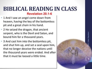 BIBLICAL READING IN CLASS
Prof.CelsoNapoleon
6
Revelation 20.1-6
• 1 And I saw an angel come down from
heaven, having the key of the bottomless
pit and a great chain in his hand.
• 2 He seized the dragon, that ancient
serpent, who is the Devil and Satan, and
bound him for a thousand years.
• 3 And cast him into the bottomless pit,
and shut him up, and set a seal upon him,
that no longer deceive the nations until
the thousand years were ended. And after
that it must be loosed a little time.
 