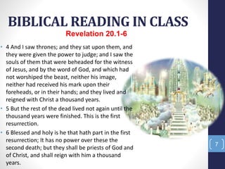BIBLICAL READING IN CLASS
Prof.CelsoNapoleon
7
• 4 And I saw thrones; and they sat upon them, and
they were given the power to judge; and I saw the
souls of them that were beheaded for the witness
of Jesus, and by the word of God, and which had
not worshiped the beast, neither his image,
neither had received his mark upon their
foreheads, or in their hands; and they lived and
reigned with Christ a thousand years.
• 5 But the rest of the dead lived not again until the
thousand years were finished. This is the first
resurrection.
• 6 Blessed and holy is he that hath part in the first
resurrection; It has no power over these the
second death; but they shall be priests of God and
of Christ, and shall reign with him a thousand
years.
Revelation 20.1-6
 