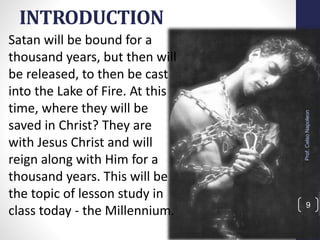 INTRODUCTION
Satan will be bound for a
thousand years, but then will
be released, to then be cast
into the Lake of Fire. At this
time, where they will be
saved in Christ? They are
with Jesus Christ and will
reign along with Him for a
thousand years. This will be
the topic of lesson study in
class today - the Millennium.
Prof.CelsoNapoleon
9
 