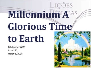 Millennium A
Glorious Time
to Earth
1st Quarter 2016
lesson 10
March 6, 2016
 