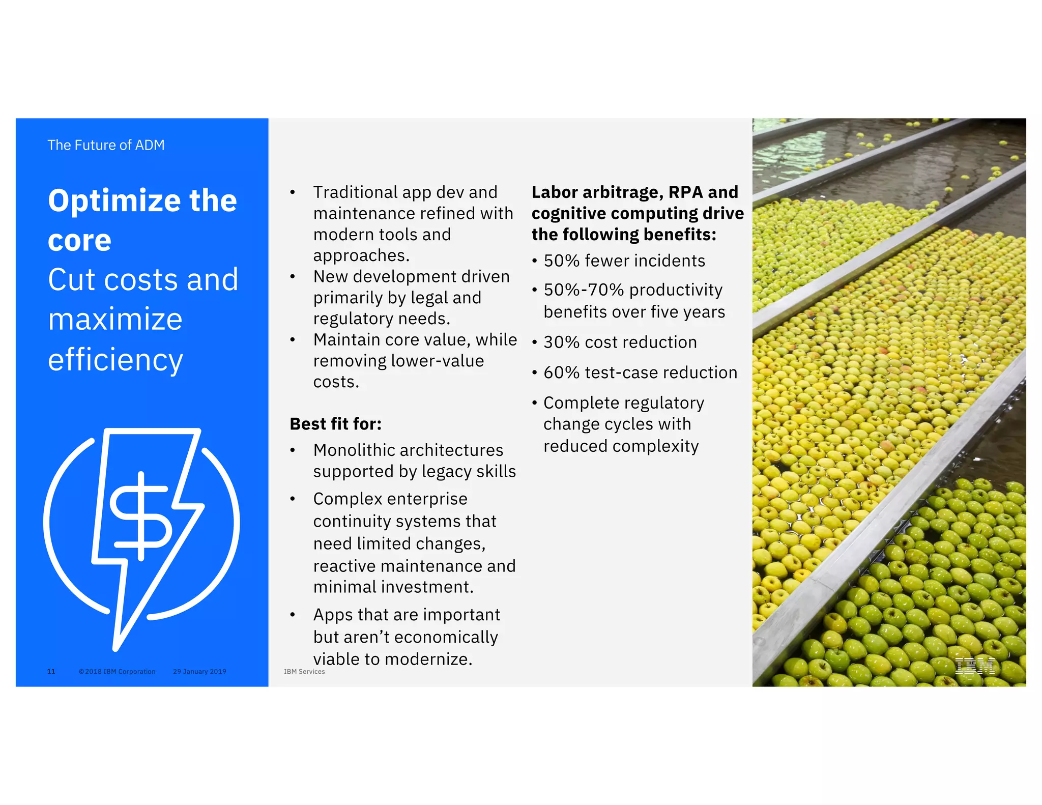 11
• Traditional app dev and
maintenance refined with
modern tools and
approaches.
• New development driven
primarily by legal and
regulatory needs.
• Maintain core value, while
removing lower-value
costs.
Best fit for:
• Monolithic architectures
supported by legacy skills
• Complex enterprise
continuity systems that
need limited changes,
reactive maintenance and
minimal investment.
• Apps that are important
but aren’t economically
viable to modernize.
Optimize the
core
Cut costs and
maximize
efficiency
The Future of ADM
Labor arbitrage, RPA and
cognitive computing drive
the following benefits:
• 50% fewer incidents
• 50%-70% productivity
benefits over five years
• 30% cost reduction
• 60% test-case reduction
• Complete regulatory
change cycles with
reduced complexity
 