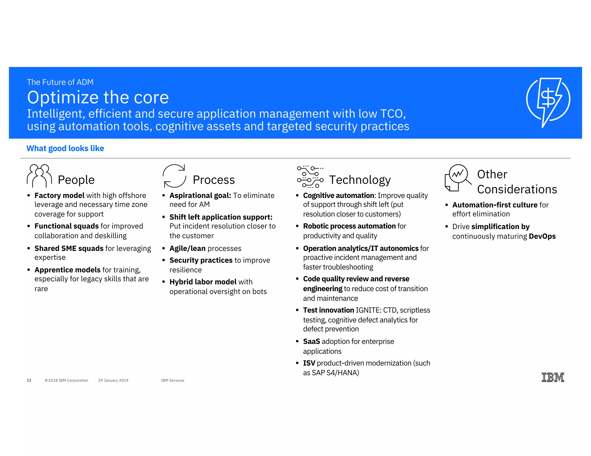 12
People
§ Factory model with high offshore
leverage and necessary time zone
coverage for support
§ Functional squads for improved
collaboration and deskilling
§ Shared SME squads for leveraging
expertise
§ Apprentice models for training,
especially for legacy skills that are
rare
The Future of ADM
Technology
§ Cognitive automation: Improve quality
of support through shift left (put
resolution closer to customers)
§ Robotic process automation for
productivity and quality
§ Operation analytics/IT autonomics for
proactive incident management and
faster troubleshooting
§ Code quality review and reverse
engineering to reduce cost of transition
and maintenance
§ Test innovation IGNITE: CTD, scriptless
testing, cognitive defect analytics for
defect prevention
§ SaaS adoption for enterprise
applications
§ ISV product-driven modernization (such
as SAP S4/HANA)
Process
§ Aspirational goal: To eliminate
need for AM
§ Shift left application support:
Put incident resolution closer to
the customer
§ Agile/lean processes
§ Security practices to improve
resilience
§ Hybrid labor model with
operational oversight on bots
Other
Considerations
§ Automation-first culture for
effort elimination
§ Drive simplification by
continuously maturing DevOps
Optimize the core
Intelligent, efficient and secure application management with low TCO,
using automation tools, cognitive assets and targeted security practices
What good looks like
 