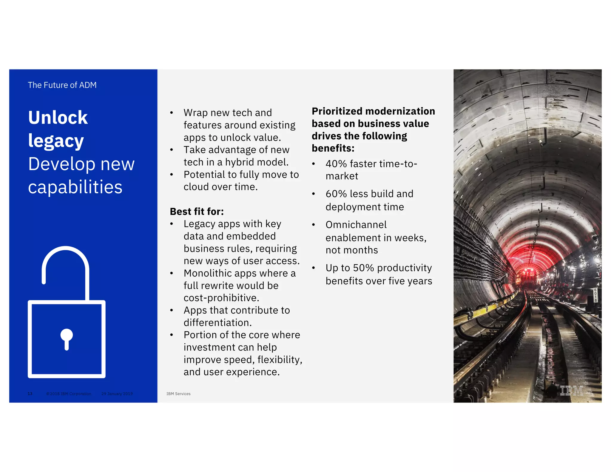 13
• Wrap new tech and
features around existing
apps to unlock value.
• Take advantage of new
tech in a hybrid model.
• Potential to fully move to
cloud over time.
Best fit for:
• Legacy apps with key
data and embedded
business rules, requiring
new ways of user access.
• Monolithic apps where a
full rewrite would be
cost-prohibitive.
• Apps that contribute to
differentiation.
• Portion of the core where
investment can help
improve speed, flexibility,
and user experience.
Unlock
legacy
Develop new
capabilities
The Future of ADM
Prioritized modernization
based on business value
drives the following
benefits:
• 40% faster time-to-
market
• 60% less build and
deployment time
• Omnichannel
enablement in weeks,
not months
• Up to 50% productivity
benefits over five years
 