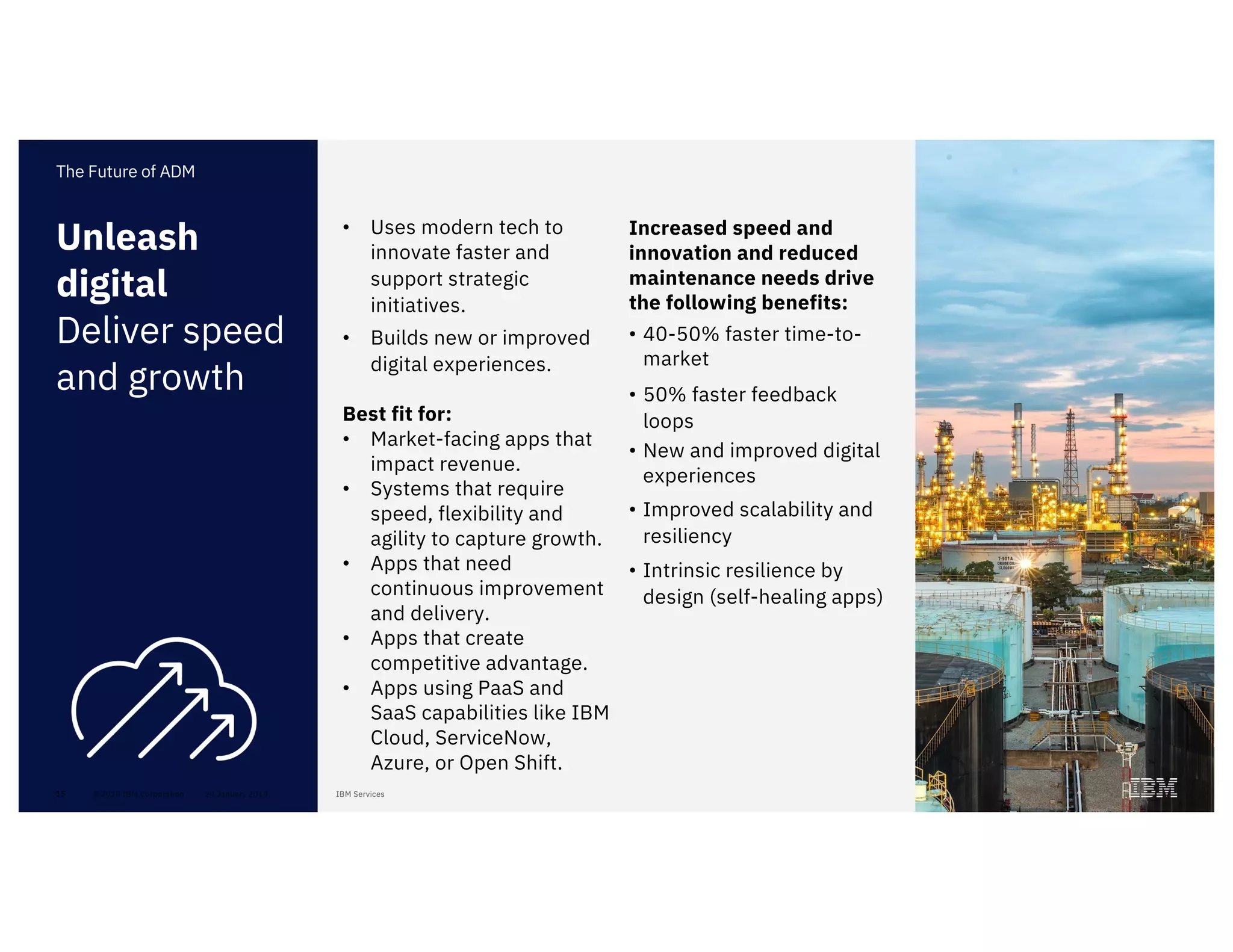 15
• Uses modern tech to
innovate faster and
support strategic
initiatives.
• Builds new or improved
digital experiences.
Best fit for:
• Market-facing apps that
impact revenue.
• Systems that require
speed, flexibility and
agility to capture growth.
• Apps that need
continuous improvement
and delivery.
• Apps that create
competitive advantage.
• Apps using PaaS and
SaaS capabilities like IBM
Cloud, ServiceNow,
Azure, or Open Shift.
Unleash
digital
Deliver speed
and growth
The Future of ADM
Increased speed and
innovation and reduced
maintenance needs drive
the following benefits:
• 40-50% faster time-to-
market
• 50% faster feedback
loops
• New and improved digital
experiences
• Improved scalability and
resiliency
• Intrinsic resilience by
design (self-healing apps)
 
