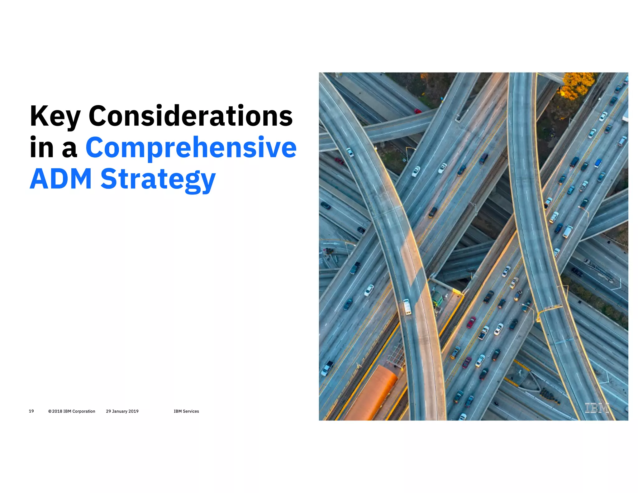 19 © 2018 IBM Corporation 29 January 2019 IBM Services19
Key Considerations
in a Comprehensive
ADM Strategy
19
 
