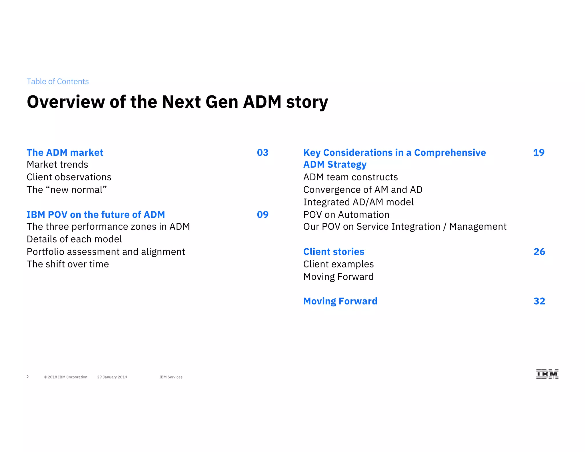 2
Table of Contents
The ADM market 03
Market trends
Client observations
The “new normal”
IBM POV on the future of ADM 09
The three performance zones in ADM
Details of each model
Portfolio assessment and alignment
The shift over time
Key Considerations in a Comprehensive 19
ADM Strategy
ADM team constructs
Convergence of AM and AD
Integrated AD/AM model
POV on Automation
Our POV on Service Integration / Management
Client stories 26
Client examples
Moving Forward
Moving Forward 32
Overview of the Next Gen ADM story
 