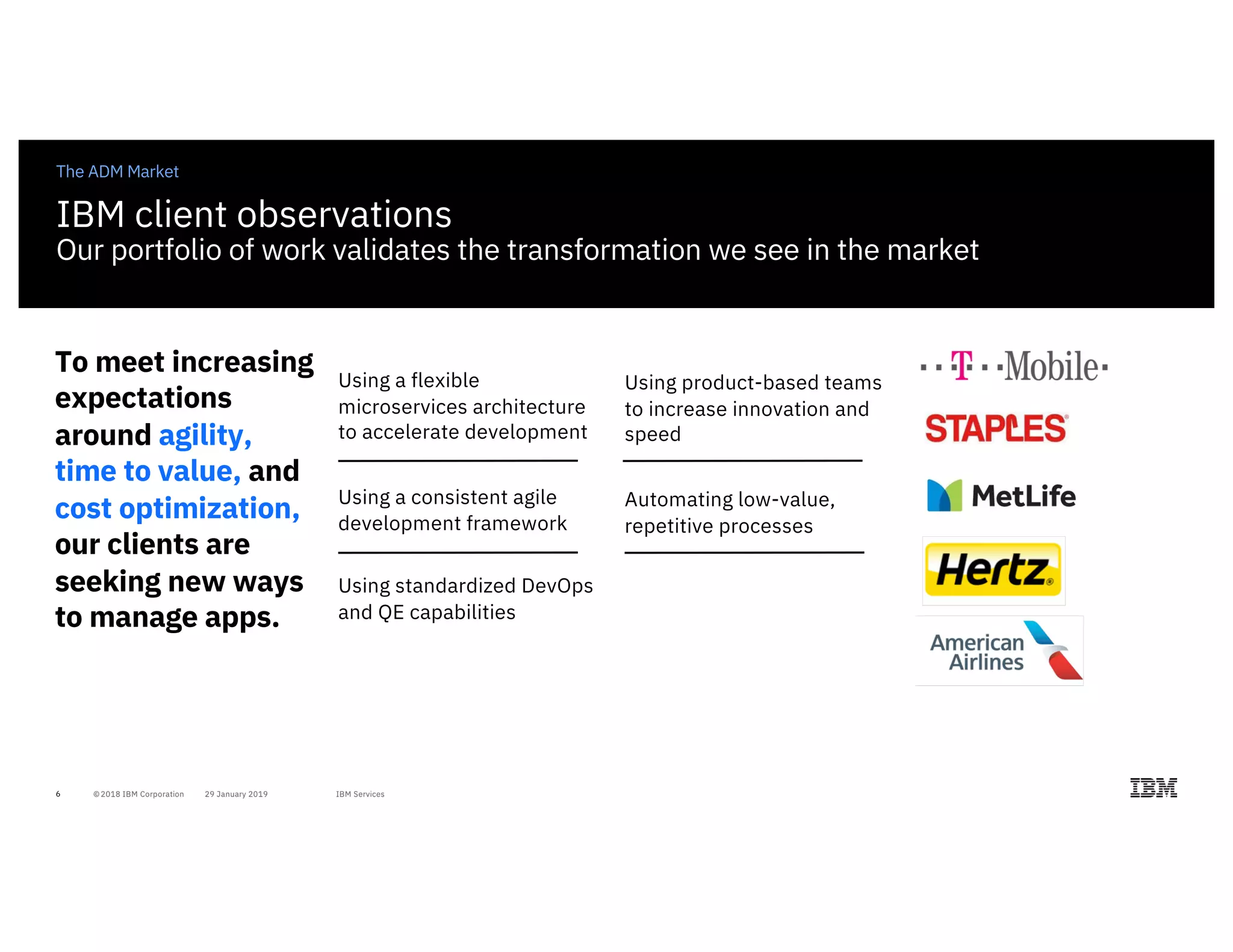 6
The ADM Market
Using a flexible
microservices architecture
to accelerate development
Using a consistent agile
development framework
Using standardized DevOps
and QE capabilities
To meet increasing
expectations
around agility,
time to value, and
cost optimization,
our clients are
seeking new ways
to manage apps.
Using product-based teams
to increase innovation and
speed
Automating low-value,
repetitive processes
IBM client observations
Our portfolio of work validates the transformation we see in the market
 