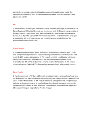 aos clientes arredondarem (por múltiplos de um, dois, cinco ou dez euros) o valor dos
pagamentos realizados na conta à ordem e reencaminhar esse montante para uma conta
poupança à escolha.
BPI
O BPI recomenda duas soluções alternativas. Para as pequenas poupanças, o banco destaca as
Contas Poupança BPI (seisou 12 meses) que permitem, a partir de 25 euros, a programação de
entregas mensais a partir de um euro. A sua remuneração é equivalente a uma parcelada
Euribor. Já os depósitos a prazo "BPI Valor" estão disponíveis a partir de cinco mil euros para
prazos de três, seis ou 12 meses, sendo que a respectiva remuneração depende "do
envolvimento comercial com o BPI".
Crédito Agrícola
O CA elege dois depósitos com prazos distintos. O "Depósito Super Crescente Mais", a três
anos com prémios de permanência e pagamento de juros semestrais, que oferece uma TANB
média de 1,5% para montantes acima de 750 euros. É permitida a mobilização antecipada
parcial ou total mediante condições como o não pagamento de juros sobre o capital
mobilizado. Já o "DP Net" é um depósito a um ano, para montantes acima de 250 euros e
remunerado a uma TANB de 2,75%. Este depósito apenas pode ser subscrito pela Internet.
Banco Popular
O Popular recomenda o "DP Ouro a 18 meses" para os aforradores conservadores. Trata-se de
um depósito por um prazo de 18 meses, remunerado no vencimento com uma TANB de 3,6% e
válido para montantes acima de 300 euros. É mobilizável antecipadamente, com penalização
de juros, sendo que o montante da mobilização parciais não pode ultrapassar o mínimo de
constituição. Para clientes de perfil moderado, é recomendo o investimento em obrigações a
18 meses emitidas pelo próprio Banco Popular Portugal.
 