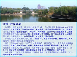 汴河 River Bian
汴河是一條人工河流，按《宋史·河渠志》載：「汴河自隋大業(605—618年)初疏
通濟渠，引黃河通淮，至唐改名廣濟。宋都大樑，以孟州河陰縣南為汴首，受黃河
之口屬於淮泗，每歲自春至冬，常於河口均調水勢，止深六尺以通重載為準，歲漕
江淮湖浙米數百萬，及東南之產，百物眾寶，不可勝計。又下西山之薪炭，以輸京
師之粟，以振河北之急，內外仰給焉。故於諸水，莫此為重。 」
汴河從汴京外城西水門入城，再入內城水門，橫穿宮城前州橋、相國寺橋，出內
城水門，然後向東南而出外城東水門。
淳化二年(990年)六月，汴河在近城浚儀縣的一段河堤缺了口，宋太宗趙光義親自
去視察，步輦行走在泥淖中，宰相、樞密院使等大臣連忙勸阻回駕，宋太宗說：「
東京養甲兵數十萬，居人百萬家，天下轉漕仰給，在此一渠水，朕安得不顧？」於
是下令調步卒數千來堵塞，直至看到缺口被塞住，水勢穩定後，他才回宮。
由此可見，汴河不但是當時南北交通的大動脈，而且還是國家安全的繫帶，可以
說是趙家王朝的生命線。

 