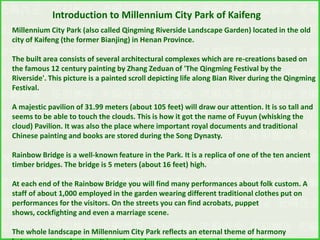 Introduction to Millennium City Park of Kaifeng
Millennium City Park (also called Qingming Riverside Landscape Garden) located in the old
city of Kaifeng (the former Bianjing) in Henan Province.
The built area consists of several architectural complexes which are re-creations based on
the famous 12 century painting by Zhang Zeduan of 'The Qingming Festival by the
Riverside'. This picture is a painted scroll depicting life along Bian River during the Qingming
Festival.
A majestic pavilion of 31.99 meters (about 105 feet) will draw our attention. It is so tall and
seems to be able to touch the clouds. This is how it got the name of Fuyun (whisking the
cloud) Pavilion. It was also the place where important royal documents and traditional
Chinese painting and books are stored during the Song Dynasty.

Rainbow Bridge is a well-known feature in the Park. It is a replica of one of the ten ancient
timber bridges. The bridge is 5 meters (about 16 feet) high.
At each end of the Rainbow Bridge you will find many performances about folk custom. A
staff of about 1,000 employed in the garden wearing different traditional clothes put on
performances for the visitors. On the streets you can find acrobats, puppet
shows, cockfighting and even a marriage scene.
The whole landscape in Millennium City Park reflects an eternal theme of harmony

 