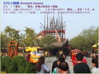 古代小酒館 Ancient tavern
這是「十千腳店」，「腳店」是檔次較低的小酒館。
在宋代，自釀自賣的酒店叫「正店」；只賣不釀的酒館叫「腳店」。至於「十千」出
自於《詩經》中的「十千維耦」，原指數量很多。從前詠詩時用作美酒的代名詞。

 