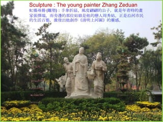 Sculpture : The young painter Zhang Zeduan
虹橋尋勝 (雕塑)：手拿折扇、風度翩翩的公子，就是年青時的畫
家張擇端。而旁邊的那位姑娘是他的戀人周秀姑。正是沿河市民
的生活百態，激發出他創作《清明上河圖》的靈感。

 