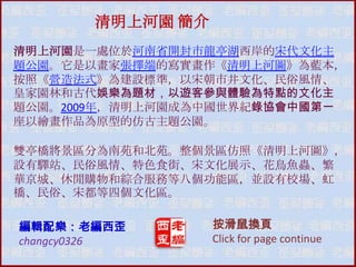 清明上河園 簡介
清明上河園是一處位於河南省開封市龍亭湖西岸的宋代文化主
題公園。它是以畫家張擇端的寫實畫作《清明上河圖》為藍本，
按照《營造法式》為建設標準，以宋朝市井文化、民俗風情、
皇家園林和古代娛樂為題材，以遊客參與體驗為特點的文化主
題公園。2009年，清明上河園成為中國世界紀錄協會中國第一
座以繪畫作品為原型的仿古主題公園。
雙亭橋將景區分為南苑和北苑。整個景區仿照《清明上河圖》，
設有驛站、民俗風情、特色食街、宋文化展示、花鳥魚蟲、繁
華京城、休閒購物和綜吅服務等八個功能區，並設有校場、虹
橋、民俗、宋都等四個文化區。
編輯配樂：老編西歪
changcy0326

按滑鼠換頁
Click for page continue

 
