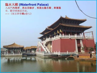 臨水大殿 (Waterfront Palace)
入池門內南岸，西去百餘步，有面北臨水殿，車駕臨
幸，觀爭標錫宴於此。
——《東京夢華錄o卷七》

 