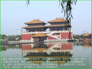 臨水大殿由宣和殿、宣德殿連理而成，兩殿造型巍峨莊重，偎依而立，如同一對在
水邊私語的愛侶。兩座大殿在宋代是男賓、女眷的兩個大包廂，與水心榭聯結起
來，就是一個功能考究的皇家歌劇院。從這裡俯瞰全園，景色層次分明，尤其是池
中諸景，盡收眼底，便於觀賞水上演出的各種遊藝節目。

 