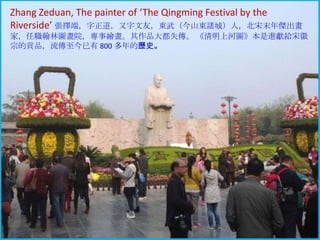 Zhang Zeduan, The painter of ‘The Qingming Festival by the
Riverside’ 張擇端，字正道，又字文友，東步（今山東諸城）人，北宋末年傑出畫
家，任職翰林圖畫院，專事繪畫。其作品大都失傳。 《清明上河圖》本是進獻給宋徽
宗的貢品，流傳至今已有 800 多年的歷史。

 
