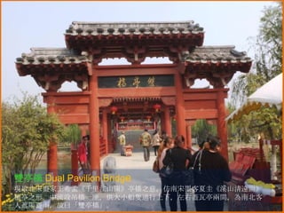 雙亭橋 Dual Pavilion Bridge
現取北宋畫家王希孟《千里江山圖》亭橋之意，仿南宋墨客夏圭《溪山清遠圖》
橋亭之形。中流設吊橋一座，供大小船隻通行上下，左右蓋瓦亭兩間，為南北客
人遮陽避雨，故曰「雙亭橋」。

 