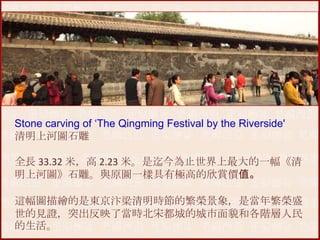 Stone carving of ‘The Qingming Festival by the Riverside'
清明上河圖石雕

全長 33.32 米，高 2.23 米。是迄今為止世界上最大的一幅《清
明上河圖》石雕。與原圖一樣具有極高的欣賞價值。
這幅圖描繪的是東京汴梁清明時節的繁榮景象，是當年繁榮盛
世的見證，突出反映了當時北宋都城的城市面貌和各階層人民
的生活。

 