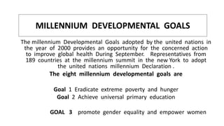 MILLENNIUM DEVELOPMENTAL GOALS
The millennium Developmental Goals adopted by the united nations in
the year of 2000 provides an opportunity for the concerned action
to improve global health During September. Representatives from
189 countries at the millennium summit in the new York to adopt
the united nations millennium Declaration .
The eight millennium developmental goals are
Goal 1 Eradicate extreme poverty and hunger
Goal 2 Achieve universal primary education
GOAL 3 promote gender equality and empower women
 