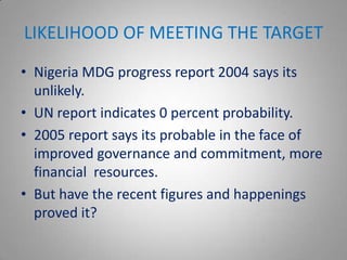LIKELIHOOD OF MEETING THE TARGET
• Nigeria MDG progress report 2004 says its
  unlikely.
• UN report indicates 0 percent probability.
• 2005 report says its probable in the face of
  improved governance and commitment, more
  financial resources.
• But have the recent figures and happenings
  proved it?
 