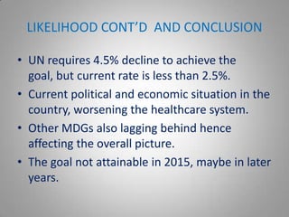LIKELIHOOD CONT’D AND CONCLUSION

• UN requires 4.5% decline to achieve the
  goal, but current rate is less than 2.5%.
• Current political and economic situation in the
  country, worsening the healthcare system.
• Other MDGs also lagging behind hence
  affecting the overall picture.
• The goal not attainable in 2015, maybe in later
  years.
 
