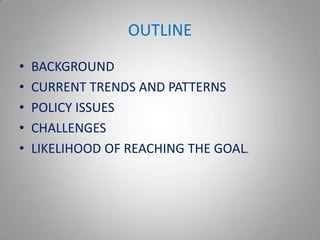 OUTLINE
•   BACKGROUND
•   CURRENT TRENDS AND PATTERNS
•   POLICY ISSUES
•   CHALLENGES
•   LIKELIHOOD OF REACHING THE GOAL.
 