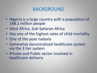 BACKGROUND
• Nigeria is a large country with a population of
  148.1 million people
• West Africa, Sub-Saharan Africa
• Has one of the highest rates of child mortality
• One of the poor nations
• Somewhat decentralised healthcare system
  via the 3 tier system
• Private and Public sector involved in
  healthcare delivery
 