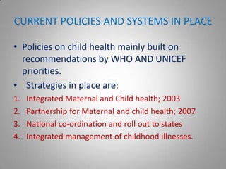 CURRENT POLICIES AND SYSTEMS IN PLACE

• Policies on child health mainly built on
  recommendations by WHO AND UNICEF
  priorities.
• Strategies in place are;
1.   Integrated Maternal and Child health; 2003
2.   Partnership for Maternal and child health; 2007
3.   National co-ordination and roll out to states
4.   Integrated management of childhood illnesses.
 