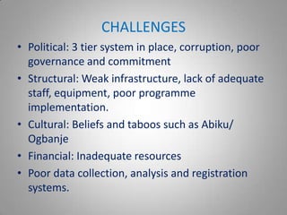 CHALLENGES
• Political: 3 tier system in place, corruption, poor
  governance and commitment
• Structural: Weak infrastructure, lack of adequate
  staff, equipment, poor programme
  implementation.
• Cultural: Beliefs and taboos such as Abiku/
  Ogbanje
• Financial: Inadequate resources
• Poor data collection, analysis and registration
  systems.
 
