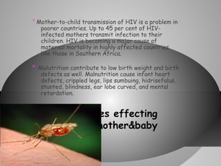 * Mother-to-child transmission of HIV is a problem in
poorer countries. Up to 45 per cent of HIVinfected mothers transmit infection to their
children. HIV is becoming a major cause of
maternal mortality in highly affected countries
like those in Southern Africa.

*

Malutrition contribute to low birth weight and birth
defects as well. Malnutrition cause infant heart
defects, crippled legs, lips sumbuing, hidrisefalus,
stunted, blindness, ear lobe curved, and mental
retardation.

* Diseases

effecting
mother&baby

 