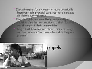 *

Educating girls for six years or more drastically
improves their prenatal care, postnatal care and
childbirth survival rates.
* Educated girls are more likely to spread good
health and sanitation practices to their families
and throughout their communities.
* The girls will have learned about family planning
and how to look after themselves while they are
pregnant.

* Educating

girls

 