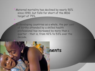 * Maternal mortality has declined by nearly 50%
since 1990, but falls far short of the MDG
target of 75%.

*
* In developing countries as a whole, the per cent
of births attended by a skilled health
professional has increased by more than a
quarter - that is, from 42% to 53% over the
decade.

*
*

* Improvements

 