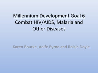 Millennium Development Goal 6
Combat HIV/AIDS, Malaria and
Other Diseases
Karen Bourke, Aoife Byrne and Roisín Doyle
 