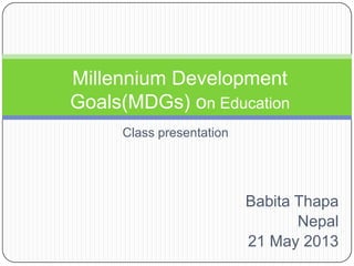 Millennium Development
Goals(MDGs) on Education
Class presentation

Babita Thapa
Nepal
21 May 2013

 